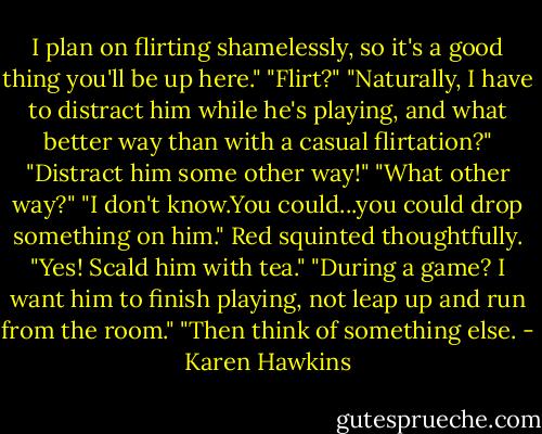 I plan on flirting shamelessly, so it's a good thing you'll be up here."<br />"Flirt?"<br />"Naturally, I have to distract him while he's playing, and what better way than with a casual flirtation?"<br />"Distract him some other way!"<br />"What other way?"<br />"I don't know.You could...you could drop something on him." Red squinted thoughtfully. "Yes! Scald him with tea."<br />"During a game? I want him to finish playing, not leap up and run from the room."<br />"Then think of something else. - Karen Hawkins