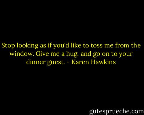 Stop looking as if you'd like to toss me from the window. Give me a hug, and go on to your dinner guest. - Karen Hawkins