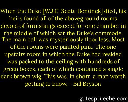 When the Duke [W.J.C. Scott-Bentinck] died, his heirs found all of the aboveground rooms devoid of furnishings except for one chamber in the middle of which sat the Duke's commode. The main hall was mysteriously floor less. Most of the rooms were painted pink. The one upstairs room in which the Duke had resided was packed to the ceiling with hundreds of green boxes, each of which contained a single dark brown wig. This was, in short, a man worth getting to know. - Bill Bryson