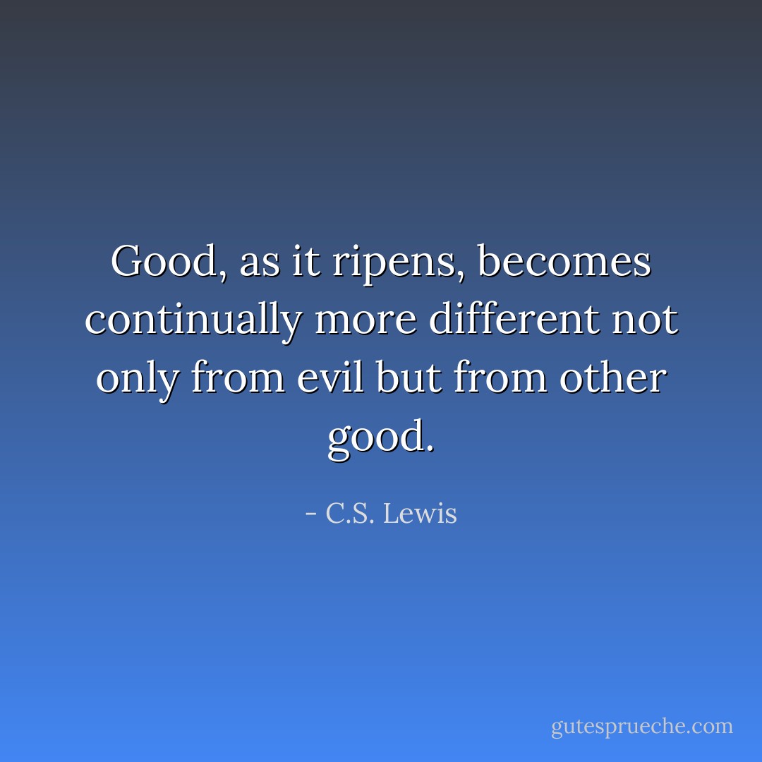 Good, as it ripens, becomes continually more different not only from evil but from other good. - C.S. Lewis