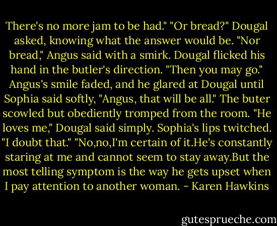 There's no more jam to be had."<br />"Or bread?" Dougal asked, knowing what the answer would be.<br />"Nor bread," Angus said with a smirk.<br />Dougal flicked his hand in the butler's direction. "Then you may go."<br />Angus's smile faded, and he glared at Dougal until Sophia said softly, "Angus, that will be all."<br />The buter scowled but obediently tromped from the room.<br />"He loves me," Dougal said simply.<br />Sophia's lips twitched. "I doubt that."<br />"No,no,I'm certain of it.He's constantly staring at me and cannot seem to stay away.But the most telling symptom is the way he gets upset when I pay attention to another woman. - Karen Hawkins