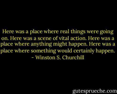 Here was a place where real things were going on. Here was a scene of vital action. Here was a place where anything might happen. Here was a place where something would certainly happen. - Winston S. Churchill