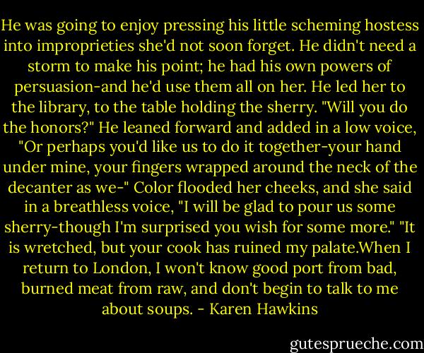 He was going to enjoy pressing his little scheming hostess into improprieties she'd not soon forget. He didn't need a storm to make his point; he had his own powers of persuasion-and he'd use them all on her.<br />He led her to the library, to the table holding the sherry. "Will you do the honors?" He leaned forward and added in a low voice, "Or perhaps you'd like us to do it together-your hand under mine, your fingers wrapped around the neck of the decanter as we-"<br />Color flooded her cheeks, and she said in a breathless voice, "I will be glad to pour us some sherry-though I'm surprised you wish for some more."<br />"It is wretched, but your cook has ruined my palate.When I return to London, I won't know good port from bad, burned meat from raw, and don't begin to talk to me about soups. - Karen Hawkins