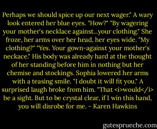 Perhaps we should spice up our next wager."<br />A wary look entered her blue eyes. "How?"<br />"By wagering your mother's necklace against...your clothing."<br />She froze, her arms over her head, her eyes wide. "My clothing?"<br />"Yes. Your gown-against your mother's neckace." His body was already hard at the thought of her standing before him in nothing but her chemise and stockings.<br />Sophia lowered her arms with a teasing smile. "I doubt it will fit you."<br />A surprised laugh broke from him. "That <i>would</i> be a sight. But to be crystal clear, if I win this hand, you will disrobe for me. - Karen Hawkins