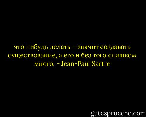 что нибудь делать – значит создавать существование, а его и без того слишком много. - Jean-Paul Sartre