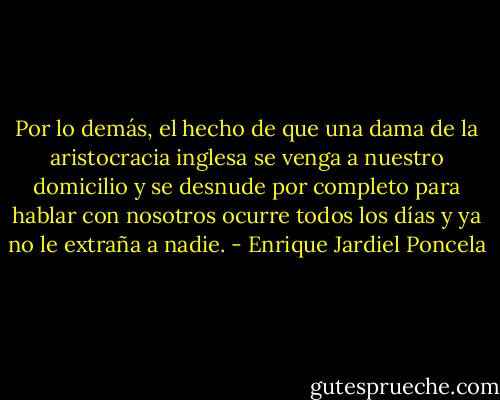 Por lo demás, el hecho de que una dama de la aristocracia inglesa se venga a nuestro domicilio y se desnude por completo para hablar con nosotros ocurre todos los días y ya no le extraña a nadie. - Enrique Jardiel Poncela