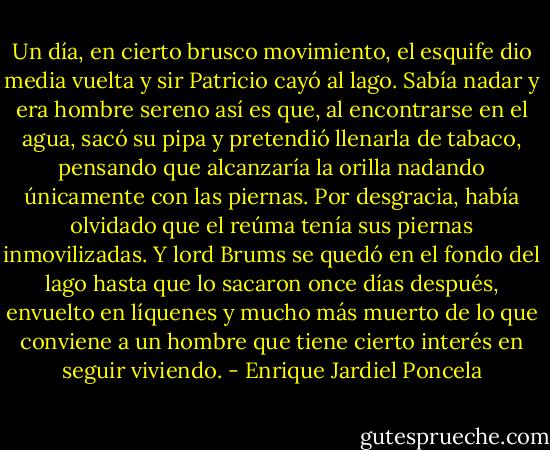 Un día, en cierto brusco movimiento, el esquife dio media vuelta y sir Patricio cayó al lago. Sabía nadar y era hombre sereno así es que, al encontrarse en el agua, sacó su pipa y pretendió llenarla de tabaco, pensando que alcanzaría la orilla nadando únicamente con las piernas.<br />Por desgracia, había olvidado que el reúma tenía sus piernas inmovilizadas.<br />Y lord Brums se quedó en el fondo del lago hasta que lo sacaron once días después, envuelto en líquenes y mucho más muerto de lo que conviene a un hombre que tiene cierto interés en seguir viviendo. - Enrique Jardiel Poncela