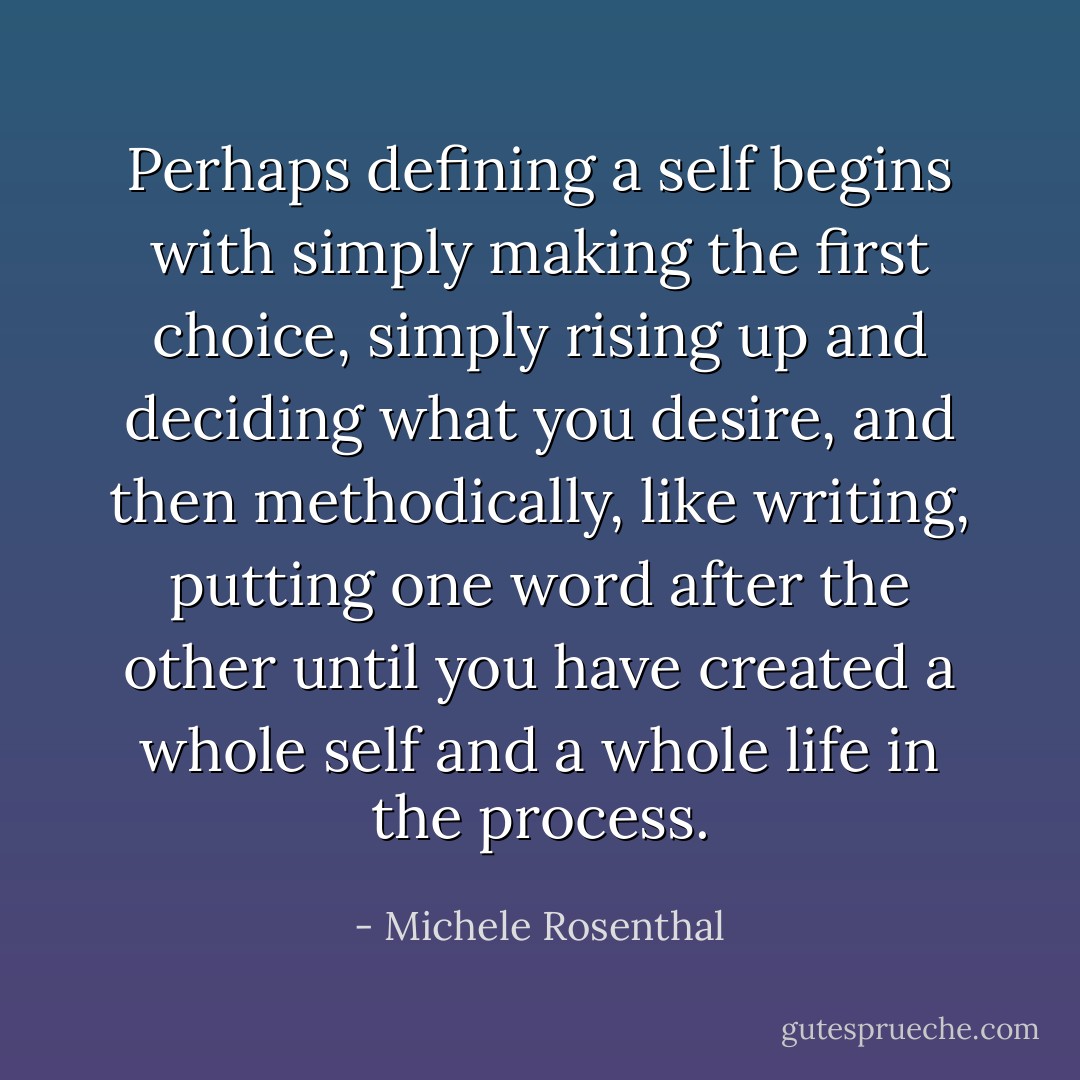 Perhaps defining a self begins with simply making the first choice, simply rising up and deciding what you desire, and then methodically, like writing, putting one word after the other until you have created a whole self and a whole life in the process. - Michele Rosenthal