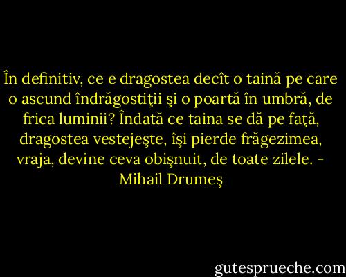 În definitiv, ce e dragostea decît o taină pe care o ascund îndrăgostiţii şi o poartă în umbră, de frica luminii? Îndată ce taina se dă pe faţă, dragostea vestejeşte, îşi pierde frăgezimea, vraja, devine ceva obişnuit, de toate zilele. - Mihail Drumeş