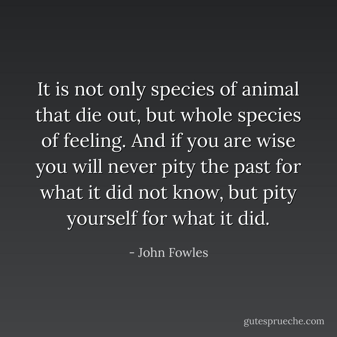 It is not only species of animal that die out, but whole species of feeling. And if you are wise you will never pity the past for what it did not know, but pity yourself for what it did. - John Fowles