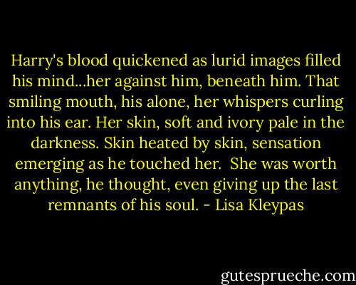 Harry's blood quickened as lurid images filled his mind...her against him, beneath him. That smiling mouth, his alone, her whispers curling into his ear. Her skin, soft and ivory pale in the darkness. Skin heated by skin, sensation emerging as he touched her.<br /><br />She was worth anything, he thought, even giving up the last remnants of his soul. - Lisa Kleypas