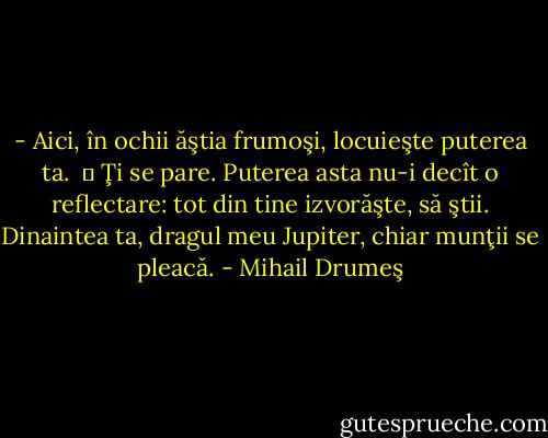 - Aici, în ochii ăştia frumoşi, locuieşte puterea ta.<br /> ― Ţi se pare. Puterea asta nu-i decît o reflectare: tot din tine izvorăşte, să ştii. Dinaintea ta, dragul meu Jupiter, chiar munţii se pleacă. - Mihail Drumeş