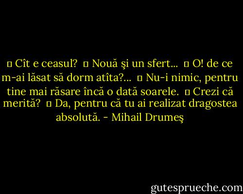 ― Cît e ceasul?<br /> ― Nouă şi un sfert...<br /> ― O! de ce m-ai lăsat să dorm atîta?...<br /> ― Nu-i nimic, pentru tine mai răsare încă o dată soarele.<br /> ― Crezi că merită? <br />― Da, pentru că tu ai realizat dragostea absolută. - Mihail Drumeş