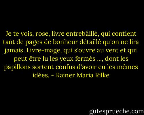 Je te vois, rose, livre entrebâillé,<br />qui contient tant de pages<br />de bonheur détaillé<br />qu'on ne lira jamais. Livre-mage,<br />qui s'ouvre au vent et qui peut être lu<br />les yeux fermés ...,<br />dont les papillons sortent confus<br />d'avoir eu les mêmes idées. - Rainer Maria Rilke