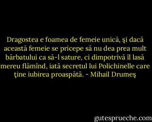 Dragostea e foamea de femeie unică, şi dacă această femeie se pricepe să nu dea prea mult bărbatului ca să-l sature, ci dimpotrivă îl lasă mereu flămînd, iată secretul lui Polichinelle care ţine iubirea proaspătă. - Mihail Drumeş