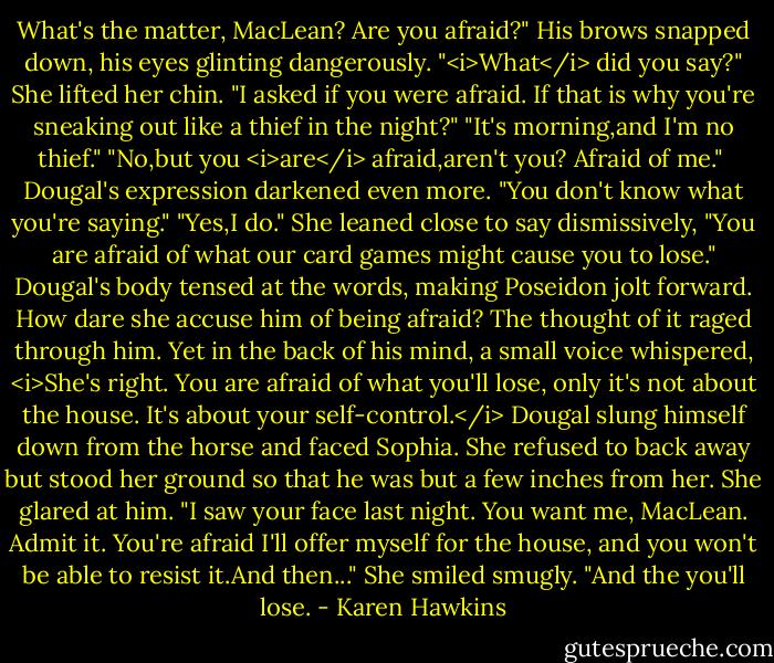 What's the matter, MacLean? Are you afraid?"<br />His brows snapped down, his eyes glinting dangerously. "<i>What</i> did you say?"<br />She lifted her chin. "I asked if you were afraid. If that is why you're sneaking out like a thief in the night?"<br />"It's morning,and I'm no thief."<br />"No,but you <i>are</i> afraid,aren't you? Afraid of me." <br />Dougal's expression darkened even more. "You don't know what you're saying."<br />"Yes,I do." She leaned close to say dismissively, "You are afraid of what our card games might cause you to lose."<br />Dougal's body tensed at the words, making Poseidon jolt forward. How dare she accuse him of being afraid? The thought of it raged through him.<br />Yet in the back of his mind, a small voice whispered, <i>She's right. You are afraid of what you'll lose, only it's not about the house. It's about your self-control.</i><br />Dougal slung himself down from the horse and faced Sophia. She refused to back away but stood her ground so that he was but a few inches from her.<br />She glared at him. "I saw your face last night. You want me, MacLean. Admit it. You're afraid I'll offer myself for the house, and you won't be able to resist it.And then..." She smiled smugly. "And the you'll lose. - Karen Hawkins
