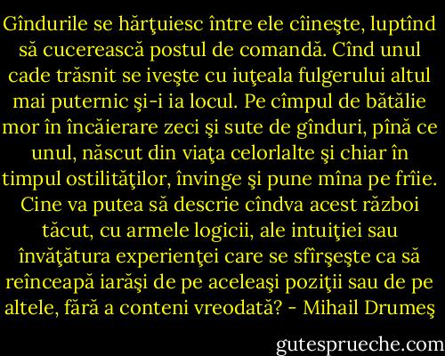 Gîndurile se hărţuiesc între ele cîineşte, luptînd să cucerească postul de comandă. Cînd unul cade trăsnit se iveşte cu iuţeala fulgerului altul mai puternic şi-i ia locul. Pe cîmpul de bătălie mor în încăierare zeci şi sute de gînduri, pînă ce unul, născut din viaţa celorlalte şi chiar în timpul ostilităţilor, învinge şi pune mîna pe frîie. Cine va putea să descrie cîndva acest război tăcut, cu armele logicii, ale intuiţiei sau învăţătura experienţei care se sfîrşeşte ca să reînceapă iarăşi de pe aceleaşi poziţii sau de pe altele, fără a conteni vreodată? - Mihail Drumeş