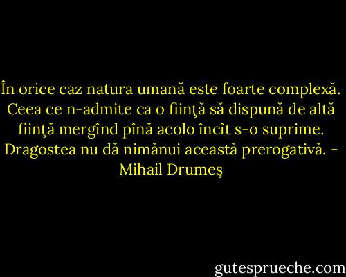 În orice caz natura umană este foarte complexă. Ceea ce n-admite ca o fiinţă să dispună de altă fiinţă mergînd pînă acolo încît s-o suprime. Dragostea nu dă nimănui această prerogativă. - Mihail Drumeş