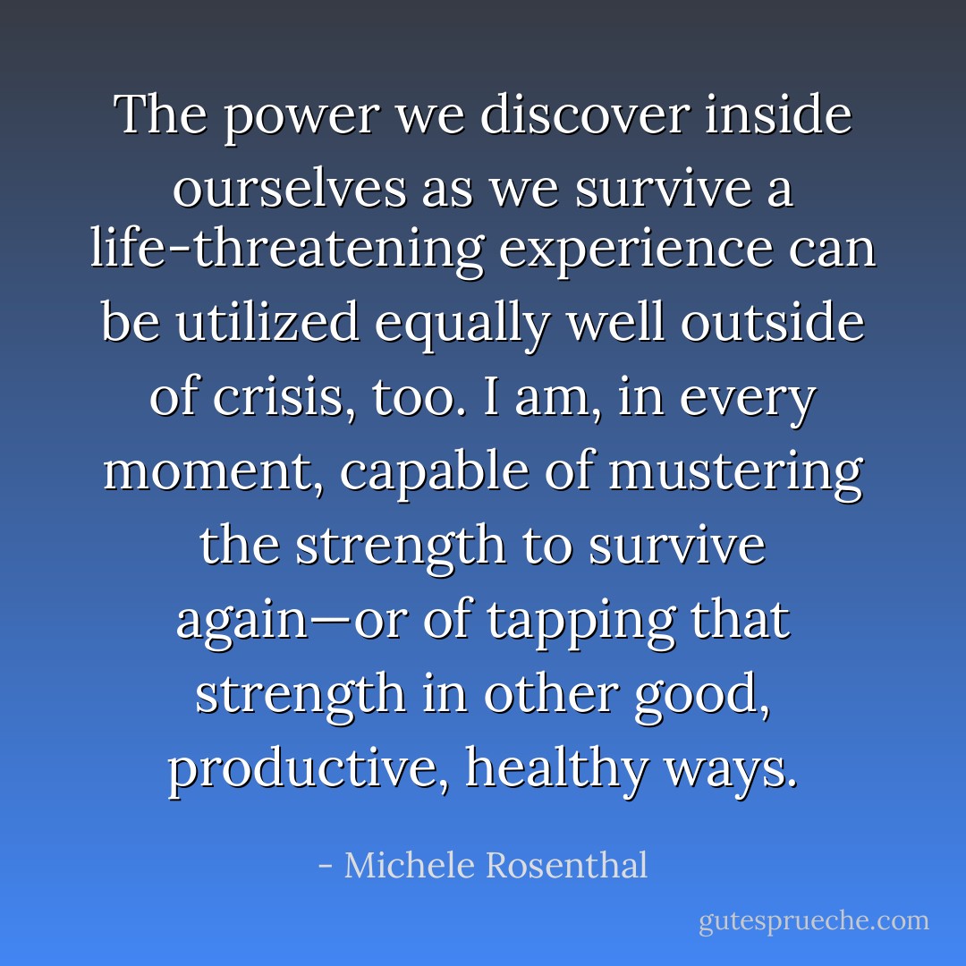 The power we discover inside ourselves as we survive a life-threatening experience can be utilized equally well outside of crisis, too. I am, in every moment, capable of mustering the strength to survive again—or of tapping that strength in other good, productive, healthy ways. - Michele Rosenthal