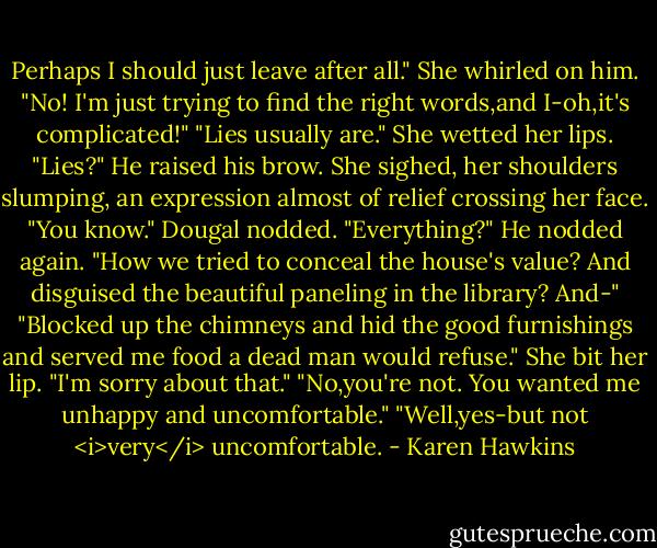 Perhaps I should just leave after all."<br />She whirled on him. "No! I'm just trying to find the right words,and I-oh,it's complicated!"<br />"Lies usually are."<br />She wetted her lips. "Lies?"<br />He raised his brow.<br />She sighed, her shoulders slumping, an expression almost of relief crossing her face. "You know."<br />Dougal nodded.<br />"Everything?"<br />He nodded again.<br />"How we tried to conceal the house's value? And disguised the beautiful paneling in the library? And-"<br />"Blocked up the chimneys and hid the good furnishings and served me food a dead man would refuse."<br />She bit her lip. "I'm sorry about that."<br />"No,you're not. You wanted me unhappy and uncomfortable."<br />"Well,yes-but not <i>very</i> uncomfortable. - Karen Hawkins