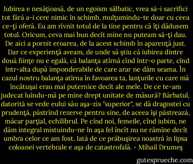 Iubirea e nesăţioasă, de un egoism sălbatic, vrea să-i sacrifici tot fără a-i cere nimic în schimb, mulţumindu-te doar cu ceea ce-ţi oferă. Eu am rîvnit totul de la tine pentru că îţi dădusem totul. Oricum, ceva mai bun decît mine nu puteam să-ţi dau. De aici a pornit eroarea, de la acest schimb în aparenţă just. Dar ce experienţă aveam, de unde să ştiu că iubirea dintre două fiinţe nu e egală, că balanţa atîrnă cînd într-o parte, cînd într-alta după imponderabile de care arar ne dăm seama. În cazul nostru balanţa atîrna în favoarea ta, lanţurile cu care mă încătuşai erau mai puternice decît ale mele. De ce te-am judecat luîndu-mă pe mine drept unitate de măsură? Bărbatul, datorită se vede eului său aşa-zis "superior", se dă dragostei cu prudenţă, păstrînd rezerve pentru sine, de aceea îşi păstrează, măcar parţial, echilibrul. Pe cînd noi, femeile, cînd iubim, ne dăm integral mistuindu-ne în aşa fel încît nu ne rămîne decît umbra celor ce am fost. Iată de ce prăbuşirea noastră în lipsa coloanei vertebrale e aşa de catastrofală. - Mihail Drumeş