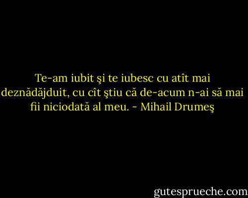 Te-am iubit şi te iubesc cu atît mai deznădăjduit, cu cît ştiu că de-acum n-ai să mai fii niciodată al meu. - Mihail Drumeş