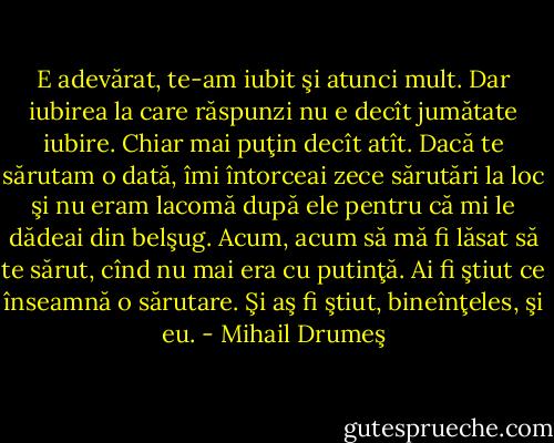 E adevărat, te-am iubit şi atunci mult. Dar iubirea la care răspunzi nu e decît jumătate iubire. Chiar mai puţin decît atît. Dacă te sărutam o dată, îmi întorceai zece sărutări la loc şi nu eram lacomă după ele pentru că mi le dădeai din belşug. Acum, acum să mă fi lăsat să te sărut, cînd nu mai era cu putinţă. Ai fi ştiut ce înseamnă o sărutare. Şi aş fi ştiut, bineînţeles, şi eu. - Mihail Drumeş