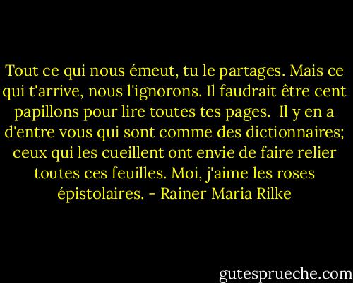 Tout ce qui nous émeut, tu le partages.<br />Mais ce qui t'arrive, nous l'ignorons.<br />Il faudrait être cent papillons<br />pour lire toutes tes pages.<br /><br />Il y en a d'entre vous qui sont comme des dictionnaires;<br />ceux qui les cueillent<br />ont envie de faire relier toutes ces feuilles.<br />Moi, j'aime les roses épistolaires. - Rainer Maria Rilke