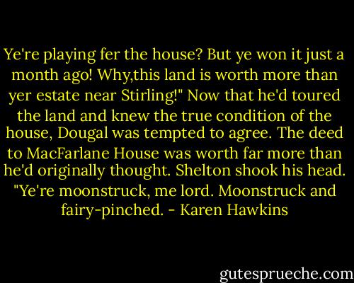 Ye're playing fer the house? But ye won it just a month ago! Why,this land is worth more than yer estate near Stirling!"<br />Now that he'd toured the land and knew the true condition of the house, Dougal was tempted to agree. The deed to MacFarlane House was worth far more than he'd originally thought.<br />Shelton shook his head. "Ye're moonstruck, me lord. Moonstruck and fairy-pinched. - Karen Hawkins