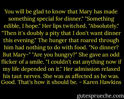 You will be glad to know that Mary has made something special for dinner."<br />"Something edible, I hope."<br />Her lips twitched. "Absolutely."<br />"Then it's doubly a pity that I don't want dinner this evening." The hunger that roared through him had nothing to do with food.<br />"No dinner? But Mary-"<br />"Are you hungry?"<br />She gave an odd flicker of a smile. "I couldn't eat anything now if my life depended on it."<br />Her admission relaxed his taut nerves. She was as affected as he was. Good. That's how it should be. - Karen Hawkins