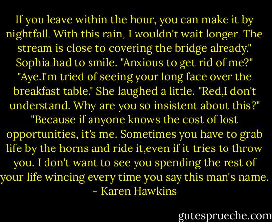 If you leave within the hour, you can make it by nightfall. With this rain, I wouldn't wait longer. The stream is close to covering the bridge already."<br />Sophia had to smile. "Anxious to get rid of me?"<br />"Aye.I'm tried of seeing your long face over the breakfast table."<br />She laughed a little. "Red,I don't understand. Why are you so insistent about this?"<br />"Because if anyone knows the cost of lost opportunities, it's me. Sometimes you have to grab life by the horns and ride it,even if it tries to throw you. I don't want to see you spending the rest of your life wincing every time you say this man's name. - Karen Hawkins