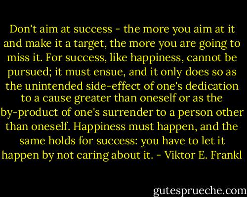Don't aim at success - the more you aim at it and make it a target, the more you are going to miss it. For success, like happiness, cannot be pursued; it must ensue, and it only does so as the unintended side-effect of one's dedication to a cause greater than oneself or as the by-product of one's surrender to a person other than oneself. Happiness must happen, and the same holds for success: you have to let it happen by not caring about it. - Viktor E. Frankl