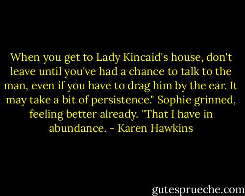When you get to Lady Kincaid's house, don't leave until you've had a chance to talk to the man, even if you have to drag him by the ear. It may take a bit of persistence."<br />Sophie grinned, feeling better already. "That I have in abundance. - Karen Hawkins