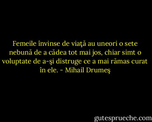 Femeile învinse de viaţă au uneori o sete nebună de a cădea tot mai jos, chiar simt o voluptate de a-şi distruge ce a mai rămas curat în ele. - Mihail Drumeş