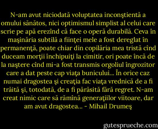 N-am avut niciodată voluptatea inconştientă a omului sănătos, nici optimismul simplist al celui care scrie pe apă erezînd că face o operă durabilă. Ceva în maşinăria subtilă a fiinţei mele a fost dereglat în permanenţă, poate chiar din copilăria mea tristă cînd duceam morţii închipuiţi la cimitir, ori poate încă de la naştere cînd mi-a fost transmis orgoliul îngrozitor care a dat peste cap viaţa bunicului... În orice caz numai dragostea şi creaţia fac viaţa vrednică de a fi trăită şi, totodată, de a fi părăsită fără regret. N-am creat nimic care să rămînă generaţiilor viitoare, dar am avut dragostea... - Mihail Drumeş