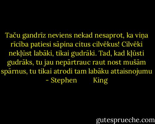 Taču gandrīz neviens nekad nesaprot, ka viņa rīcība patiesi sāpina citus cilvēkus! Cilvēki nekļūst labāki, tikai gudrāki. Tad, kad kļūsti gudrāks, tu jau nepārtrauc raut nost mušām spārnus, tu tikai atrodi tam labāku attaisnojumu - Stephen         King