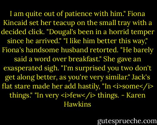 I am quite out of patience with him." Fiona Kincaid set her teacup on the small tray with a decided click. "Dougal's been in a horrid temper since he arrived."<br />"I like him better this way," Fiona's handsome husband retorted. "He barely said a word over breakfast."<br />She gave an exasperated sigh. "I'm surprised you two don't get along better, as you're very similar." Jack's flat stare made her add hastily, "In <i>some</i> things."<br />"In very <i>few</i> things. - Karen Hawkins