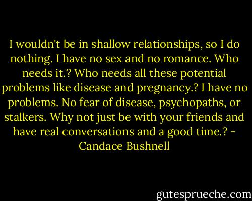 I wouldn't be in shallow relationships, so I do nothing. I have no sex and no romance. Who needs it.? Who needs all these potential problems like disease and pregnancy.? I have no problems. No fear of disease, psychopaths, or stalkers. Why not just be with your friends and have real conversations and a good time.? - Candace Bushnell