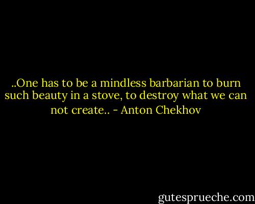 ..One has to be a mindless barbarian to burn such beauty in a stove, to destroy what we can not create.. - Anton Chekhov