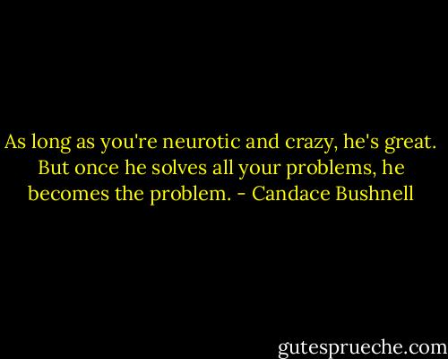 As long as you're neurotic and crazy, he's great. But once he solves all your problems, he becomes the problem. - Candace Bushnell
