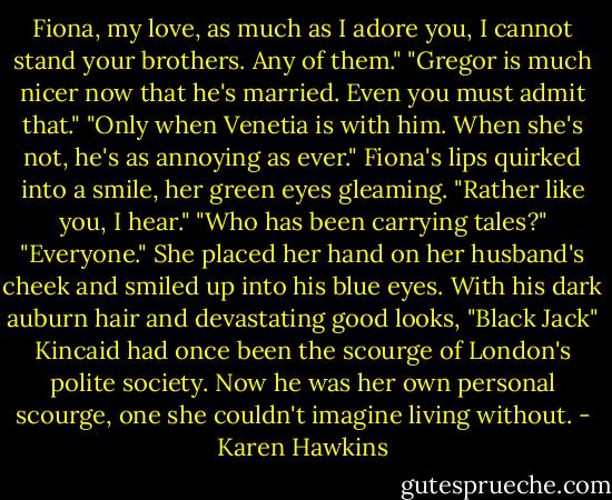 Fiona, my love, as much as I adore you, I cannot stand your brothers. Any of them."<br />"Gregor is much nicer now that he's married. Even you must admit that."<br />"Only when Venetia is with him. When she's not, he's as annoying as ever."<br />Fiona's lips quirked into a smile, her green eyes gleaming. "Rather like you, I hear."<br />"Who has been carrying tales?"<br />"Everyone." She placed her hand on her husband's cheek and smiled up into his blue eyes. With his dark auburn hair and devastating good looks, "Black Jack" Kincaid had once been the scourge of London's polite society. Now he was her own personal scourge, one she couldn't imagine living without. - Karen Hawkins