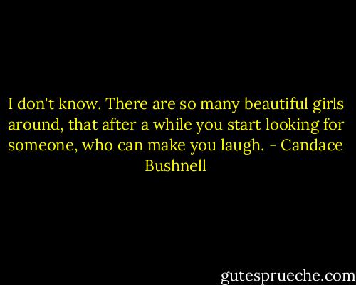 I don't know. There are so many beautiful girls around, that after a while you start looking for someone, who can make you laugh. - Candace Bushnell