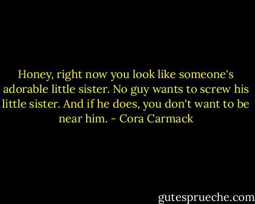 Honey, right now you look like someone's adorable little sister. No guy wants to screw his little sister. And if he does, you don't want to be near him. - Cora Carmack