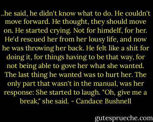 ..he said, he didn't know what to do. He couldn't move forward. He thought, they should move on. He started crying. Not for himdelf, for her. He'd rescued her from her lousy life, and now he was throwing her back. He felt like a shit for doing it, for things having to be that way, for not being able to gove her what she wanted. The last thing he wanted was to hurt her. The only part that wasn't in the manual, was her response: She started to laugh. "Oh, give me a break," she said. - Candace Bushnell