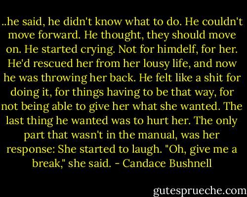 ..he said, he didn't know what to do. He couldn't move forward. He thought, they should move on. He started crying. Not for himdelf, for her. He'd rescued her from her lousy life, and now he was throwing her back. He felt like a shit for doing it, for things having to be that way, for not being able to give her what she wanted. The last thing he wanted was to hurt her. The only part that wasn't in the manual, was her response: She started to laugh. "Oh, give me a break," she said. - Candace Bushnell