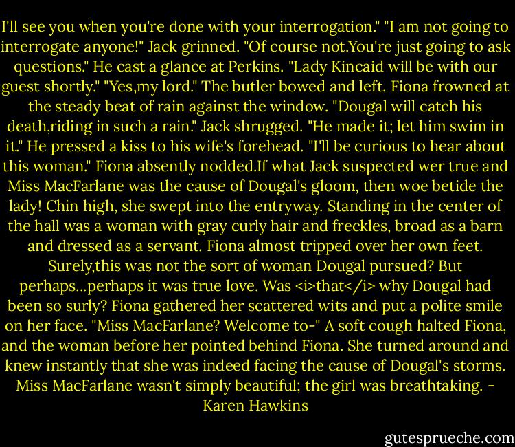 I'll see you when you're done with your interrogation."<br />"I am not going to interrogate anyone!"<br />Jack grinned. "Of course not.You're just going to ask questions." He cast a glance at Perkins. "Lady Kincaid will be with our guest shortly."<br />"Yes,my lord." The butler bowed and left.<br />Fiona frowned at the steady beat of rain against the window. "Dougal will catch his death,riding in such a rain."<br />Jack shrugged. "He made it; let him swim in it." He pressed a kiss to his wife's forehead. "I'll be curious to hear about this woman."<br />Fiona absently nodded.If what Jack suspected wer true and Miss MacFarlane was the cause of Dougal's gloom, then woe betide the lady!<br />Chin high, she swept into the entryway. Standing in the center of the hall was a woman with gray curly hair and freckles, broad as a barn and dressed as a servant. Fiona almost tripped over her own feet. Surely,this was not the sort of woman Dougal pursued? But perhaps...perhaps it was true love. Was <i>that</i> why Dougal had been so surly?<br />Fiona gathered her scattered wits and put a polite smile on her face. "Miss MacFarlane? Welcome to-"<br />A soft cough halted Fiona, and the woman before her pointed behind Fiona.<br />She turned around and knew instantly that she was indeed facing the cause of Dougal's storms. Miss MacFarlane wasn't simply beautiful; the girl was breathtaking. - Karen Hawkins