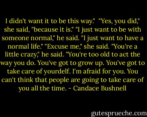 I didn't want it to be this way." <br />"Yes, you did," she said, "because it is."<br />"I just want to be with someone normal," he said. "I just want to have a normal life."<br />"Excuse me," she said.<br />"You're a little crazy," he said. "You're too old to act the way you do. You've got to grow up. You've got to take care of yourdelf. I'm afraid for you. You can't think that people are going to take care of you all the time. - Candace Bushnell