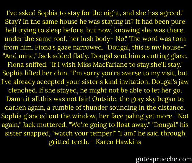 I've asked Sophia to stay for the night, and she has agreed."<br />Stay? In the same house he was staying in? It had been pure hell trying to sleep before, but now, knowing she was there, under the same roof, her lush body-"No." The word was torn from him.<br />Fiona's gaze narrowed. "Dougal, this is my house-"<br />"And mine," Jack added flatly.<br />Dougal sent him a cutting glare.<br />Fiona sniffed. "If I wish Miss MacFarlane to stay,she'll stay."<br />Sophia lifted her chin. "I'm sorry you're averse to my visit, but I've already accepted your sister's kind invitation.<br />Dougal's jaw clenched. If she stayed, he might not be able to let her go. Damn it all,this was not fair!<br />Outside, the gray sky began to darken again, a rumble of thunder sounding in the distance.<br />Sophia glanced out the window, her face paling yet more.<br />"Not again," Jack muttered. "We're going to float away."<br />"Dougal," his sister snapped, "watch your temper!"<br />"I am," he said through gritted teeth. - Karen Hawkins