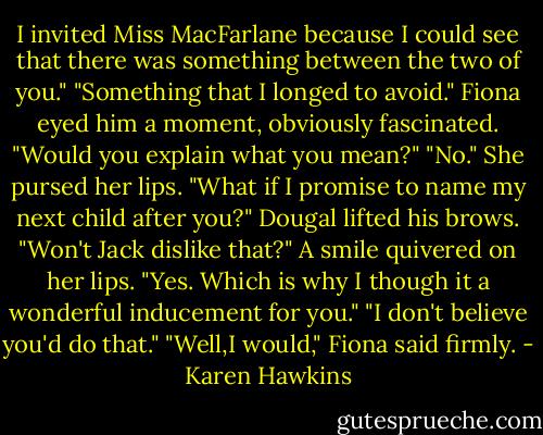 I invited Miss MacFarlane because I could see that there was something between the two of you."<br />"Something that I longed to avoid."<br />Fiona eyed him a moment, obviously fascinated. "Would you explain what you mean?"<br />"No."<br />She pursed her lips. "What if I promise to name my next child after you?"<br />Dougal lifted his brows. "Won't Jack dislike that?"<br />A smile quivered on her lips. "Yes. Which is why I though it a wonderful inducement for you."<br />"I don't believe you'd do that."<br />"Well,I would," Fiona said firmly. - Karen Hawkins