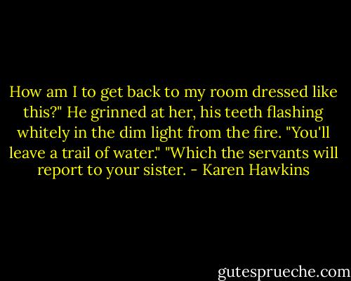 How am I to get back to my room dressed like this?"<br />He grinned at her, his teeth flashing whitely in the dim light from the fire. "You'll leave a trail of water."<br />"Which the servants will report to your sister. - Karen Hawkins